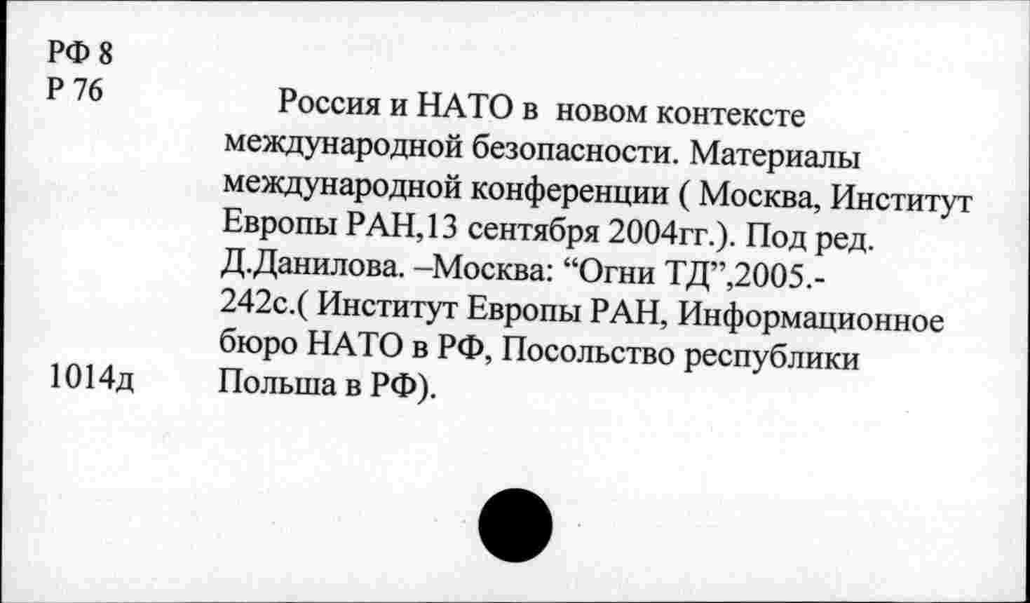 ﻿РФ 8
Р 76	Россия и НАТО в новом контексте
международной безопасности. Материалы международной конференции (Москва, Институт Европы РАН, 13 сентября 2004гг.). Под ред. Д.Данилова. -Москва: “Огни ТД”,2005.-242с.( Институт Европы РАН, Информационное бюро НАТО в РФ, Посольство республики
1014д	Польша в РФ).